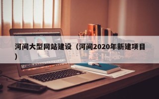 开封河间大型网站建设（河间2020年新建项目）