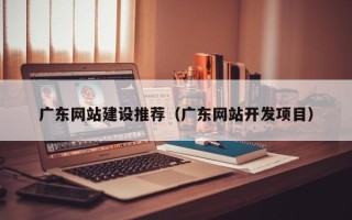 开封广东网站建设推荐（广东网站开发项目）