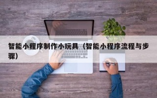 开封智能小程序制作小玩具（智能小程序流程与步骤）