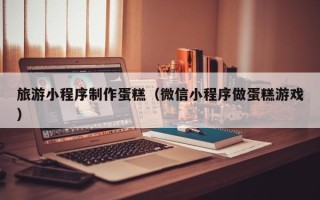 开封旅游小程序制作蛋糕（微信小程序做蛋糕游戏）